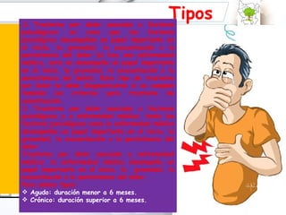 percibir vibrar r la lesión original. Suele acompañarse de problemas de sueño, alimentación, ansiedad, depresión, etc. Tipos Trastorno por dolor asociado a factores psicológicos: se cree que los factores psicológicos desempeñan un papel importante en el inicio, la gravedad, la exacerbación o la persistencia del dolor (si hay una enfermedad médica, esta no desempeña un papel importante en el inicio, la gravedad, la exacerbación o la persistencia del dolor). Este tipo de trastorno por dolor no debe diagnosticarse si se cumplen también los criterios para trastorno de somatización. Trastorno por dolor asociado a factores psicológicos y a enfermedad médica: tanto los factores psicológicos como la enfermedad médica desempeñan un papel importante en el inicio, la gravedad, la exacerbación o la persistencia del dolor. Trastorno por dolor asociado a enfermedad médica: la enfermedad médica desempeña un papel importante en el inicio, la  gravedad, la exacerbación o la persistencia del dolor.  Para ambos tipos: Agudo: duración menor a 6 meses. Crónico: duración superior a 6 meses. 