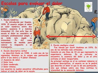 3. Escala analógica visual Fue ideada por Scott Huskinso en 1976. Es uno de los métodos más utilizados. Consiste en una línea de 10 cm que representa la experiencia dolorosa. En un extremo se encuentra la ausencia del dolor y en el otro extremo el dolor insoportable. Su principal ventaja es el no contener números ni palabras descriptivas, al usuario no se le pedirá que describa el dolor ni que le dé una puntuación, sino que indique sobre una línea continua la intensidad de su sensación dolorosa. Escalas para evaluar el dolor 1. Escala numérica Es introducida por Downie, 1978. El usuario asigna al dolor un valor numérico entre dos puntos: ausencia 0 y máxima intensidad 10. Con este tipo de escala el dolor se considera un concepto unidimensional simple y se mide solo según su intensidad. Es útil como instrumento de medida para valorar la respuesta a un tratamiento.  2. Escala descriptiva verbal La describió Keele en 1948. A cada uno de los siguientes términos se le asigna una puntuación entre O (no dolor) y 4 (dolor intenso): Ausencia de dolor. Dolor leve. Dolor moderado. Dolor intenso. Los usuarios no suelen encontrar dificultades para indicar el nivel de dolor en la escala.  