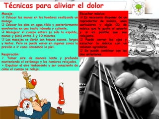 Técnicas para aliviar el dolor Masaje: Colocar las manos en los hombros realizando un masaje. Colocar los pies en agua tibia y posteriormente envolverlos en una toalla húmeda y caliente. Masajear el cuerpo entero (o sólo la espalda, manos y pies) entre 3 y 10 minutos. Los masajes se darán con toques suaves, largos y lentos. Pero se puede variar en algunas zonas la presión e ir como amasando la piel. Respiración: Tomar aire de manera lenta y profunda manteniendo el estómago y los hombros relajados. Expulsar el aire lentamente y ser consciente de cómo el cuerpo se relaja. Escuchar música: Es necesario disponer de un reproductor de música, unos auriculares y algún CD de música que le guste al usuario y si es posible que sea relajante. Puede cerrar los ojos y escuchar la música con un volumen agradable. Se puede combinar con las dos anteriores. 