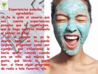 Experiencias pasadas agradables: Se le pide al usuario que nos cuente experiencias pasadas que le reconforten, que le haga sentirse tranquilo al pensar en ellas. Si al usuario no se le ocurre nada, se le puede realizar preguntas como por ejemplo, qué situaciones le hacía sentir cómodo cuando era un niño, que música le gusta, qué libros le gusta leer, si tiene algún programa de radio o tele favorito, etc. 