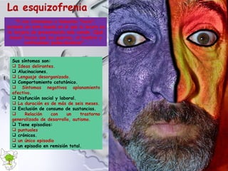 Sus síntomas son: Ideas delirantes. Alucinaciones. Lenguaje desorganizado. Comportamiento catatónico. Síntomas negativos aplanamiento afectivo . Disfunción social y laboral. La duración es de más de seis meses. Exclusión de consumo de sustancias. Relación con un trastorno generalizado de desarrollo, autismo. Tiene episodios: puntuales crónicos. un único episodio un episodio en remisión total. "Y nos atrevemos a llamarlos "locos", viviendo en este mundo en el que la locura es la tarjeta de presentación más común. ¡Qué mayor locura que las guerras, el hambre y continuamos padeciéndolas!".  