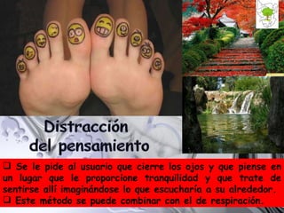 Se le pide al usuario que cierre los ojos y que piense en un lugar que le proporcione tranquilidad y que trate de sentirse allí imaginándose lo que escucharía a su alrededor.  Este método se puede combinar con el de respiración. 