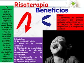 percibir vibrar Es importante que el personal sanitario le trasmita alegría al usuario y lo puede hacer a través de la risa. La risa le trasmitirá serenidad, felicidad, paciencia, ternura.  Se deben buscar estímulos que susciten la risa chistes, comentarios graciosos. Risoterapia Físicos: Secreción de opiáceos endógenos que produce analgesia natural interna.  Mejora la capacidad respiratoria y la oxigenación cerebral Psicológicos: Reducción del miedo. Alivio de la tensión emocional.  Disminución de la ansiedad.  Facilita un adecuado enfrentamiento de la enfermedad. Reforzamiento de la autoestima del paciente. Estimula el optimismo. 