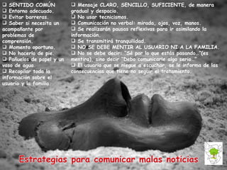 SENTIDO COMÚN Entorno adecuado. Evitar barreras. Saber si necesita un acompañante por problemas de comprensión. Momento oportuno. No hacerlo de pie. Pañuelos de papel y un vaso de agua. Recopilar toda la información sobre el usuario y la familia.  Mensaje CLARO, SENCILLO, SUFICIENTE, de manera gradual y despacio. No usar tecnicismos. Comunicación no verbal: mirada, ojos, voz, manos.  Se realizarán pausas reflexivas para ir asimilando la información. Se transmitirá tranquilidad. NO SE DEBE MENTIR AL USUARIO NI A LA FAMILIA. No se debe decir: “Sé por lo que estás pasando…”(es mentira), sino decir “Debo comunicarle algo serio…” El usuario que se niegue a escuchar, se le informa de las consecuencias que tiene no seguir el tratamiento.  