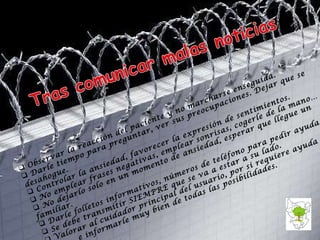 Observar la reacción del paciente y no marcharse enseguida.  Darle tiempo para preguntar, ver sus preocupaciones. Dejar que se desahogue. Controlar la ansiedad, favorecer la expresión de sentimientos. No emplear frases negativas, emplear sonrisas, cogerle de la mano… No dejarlo solo en un momento de ansiedad, esperar que llegue un familiar. Darle folletos informativos, números de teléfono para pedir ayuda. Se debe transmitir SIEMPRE que se va a estar a su lado. Valorar al cuidador principal del usuario, por si requiere ayuda  e informarle muy bien de todas las posibilidades. 