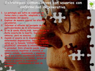 La patología que sufra se explicará de forma clara y sencilla, adaptada a las necesidades del usuario.  Explicar de manera concisa los efectos secundarios.  Informar al entorno del paciente de las particularidades de la enfermedad.  Si no le queda mucha vida, nunca decirle la fecha exacta de la muerte, hay que ser sinceros, pero no exactos. Cuando al usuario se le diagnostica una enfermedad degenerativa, muchas familias optan por la llamada “CONSPIRACIÓN DEL SILENCIO” alterando la información sobre la gravedad. Esta situación puede tener consecuencias negativas al sentirse el usuario aislado, abandonado y engañado. Tiene que existir coordinación entre el personal sanitario y la familia, porque al notarlo el usuario le transmitirá tranquilidad, disminuyendo el nivel de ansiedad. 