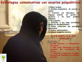 Buena acogida. Actitud comprensiva, de escucha y afecto. Tratarlos con delicadeza, con lenguaje sencillo, sin perder la paciencia y sin decir palabras ofensivas. No juzgarles. Estimular a que haga actividades dentro de sus posibilidades. Evitar situaciones que provoquen agresividad. Aclarar malentendidos. Valorar riesgo de suicidios. Que fomenten la independencia del usuario. Que estén informados en cada momento del tratamiento del usuario. Animarles a asociarse en alguna asociación de familiares de enfermos mentales.  