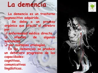La demencia es un trastorno cognoscitivo adquirido.  Se debe a un proceso orgánico que afecta al cerebro por: enfermedad médica directa, efectos de algunas sustancias por múltiples etiologías. En las demencias se produce un deterioro progresivo de las capacidades: cognitivas, comunicativas  lingüísticas. 