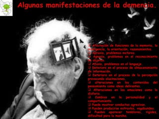 Afectación de funciones de la memoria, la inteligencia, la orientación, razonamientos. Apraxia, problemas motores. Agnosia, problemas en el reconocimiento de objetos. Afasia, problemas en el lenguaje. Deterioro en el proceso de almacenamiento de información. Deterioro en el proceso de la percepción provocando alucinaciones. alteraciones en los contenidos del pensamiento como ideas delirantes.  Alteraciones en las emociones como la disforia. Cambios en la personalidad y el comportamiento. Puede mostrar conductas agresivas. Pueden producirse extravíos, vagabundeo. Pueden aparecer temblores, rigidez, dificultad para la marcha. 