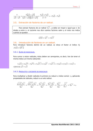 Tema 0



     7
                 =
                               (
                           7. 2 + 3               )         =
                                                                7 2 +7 3
                                                                         = −7 2 − 7 3
  2− 3                (   2− 3. 2+ 3   )(               )         2−3

3.5. Extracción de factores de un radical.

       Para extraer factores de un radical n a p , p debe ser mayor o igual que n. Se
divide p entre n, el cociente nos dice cuántos factores salen y el resto nos indica
cuántos se quedan:

                                                            3
                                                                243 = 3 35 = 3.3 32

3.6. Introducción de factores en un radical.
Para introducir factores dentro de un radical, se eleva el factor al índice: Ej
: 5.4 2 = 4 5 4.2

3.6.1. SUMA DE RADICALES.

Para sumar o restar radicales, éstos deben ser semejantes, es decir, han de tener el
mismo índice y el mismo radicando:

         5. 12 + 2. 27 − 3 75 = 5. 2 2.3 + 2. 33 − 3. 5 2.3 = 5.2 3 + 2.3 3 − 3.5 3 =
=(10+6-15).          3= 3

3.6.2. PRODUCTO Y COCIENTE DE RADICALES

Para multiplicar y dividir radicales lo primero es reducir a índice común y, aplicando
propiedades de radicales, reducir a un solo radical.


          a.3 a .4 a 3             3
                                        a 3 .a .4 a 3       6
                                                                a 4 .4 a 3       12
                                                                                      a 8 .12 a 9       12
                                                                                                             a 17            a 17 12 12
                           =                            =                    =                      =               =   12       = a =a
            12
                 a5                     12
                                             a5                 12
                                                                     a5               12
                                                                                           a5           12
                                                                                                             a5              a5




                                                                                           Apuntes Bachillerato 2011-2012
 