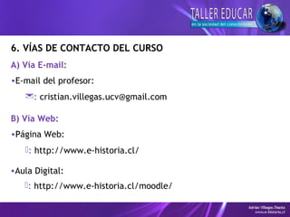 6. VÍAS DE CONTACTO DEL CURSO
A) Vía E-mail:
•E-mail del profesor:
: cristian.villegas.ucv@gmail.com
B) Vía Web:
•Página Web:
: http://www.e-historia.cl/
•Aula Digital:
: http://www.e-historia.cl/moodle/
 