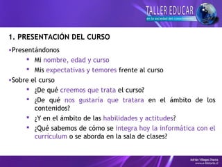 1. PRESENTACIÓN DEL CURSO
•Presentándonos
 Mi nombre, edad y curso
 Mis expectativas y temores frente al curso
•Sobre el curso
 ¿De qué creemos que trata el curso?
 ¿De qué nos gustaría que tratara en el ámbito de los
contenidos?
 ¿Y en el ámbito de las habilidades y actitudes?
 ¿Qué sabemos de cómo se integra hoy la informática con el
currículum o se aborda en la sala de clases?
 