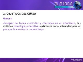 2. OBJETIVOS DEL CURSO
General
•Integrar de forma curricular y centradas en el estudiante, las
distintas tecnologías educativas existentes en la actualidad para el
proceso de enseñanza - aprendizaje
 