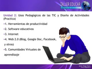 Unidad 2: Usos Pedagógicos de las TIC y Diseño de Actividades
(Practica)
•1. Herramientas de productividad
•2. Software educativos
•3. Internet
•4. Web 2.0 (Blog, Google Doc, Facebook,
y otros)
•5. Comunidades Virtuales de
aprendizaje
 