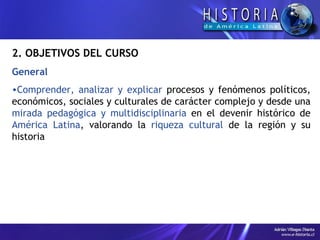 2. OBJETIVOS DEL CURSO General  Comprender, analizar y explicar  procesos y fenómenos políticos, económicos, sociales y culturales de carácter complejo y desde una  mirada pedagógica y multidisciplinaria  en el devenir histórico de  América Latina , valorando la  riqueza cultural  de la región y su historia 