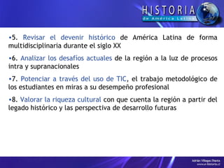 5.  Revisar el devenir histórico  de América Latina de forma multidisciplinaria durante el siglo XX 6.  Analizar los desafíos actuales  de la región a la luz de procesos intra y supranacionales 7.  Potenciar a través del uso de TIC , el trabajo metodológico de los estudiantes en miras a su desempeño profesional  8.  Valorar la riqueza cultural  con que cuenta la región a partir del legado histórico y las perspectiva de desarrollo futuras 