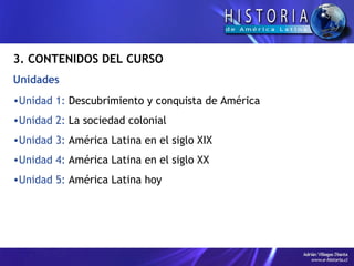 3. CONTENIDOS DEL CURSO Unidades Unidad 1:  Descubrimiento y conquista de América Unidad 2:  La sociedad colonial Unidad 3:  América Latina en el siglo XIX Unidad 4:  América Latina en el siglo XX Unidad 5:  América Latina hoy 