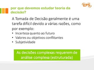 por que devemos estudar teoria da
decisão?
A	Tomada	de	Decisão	geralmente	é	uma	
tarefa	difícil	devido	a	várias	razões,	como	
por	exemplo:
• Incerteza	quanto	ao	futuro
• Valores	ou	objetivos	conflitantes
• Subjetividade
As	decisões	complexas	requerem	de	
análise	complexa	(estruturada)	
 