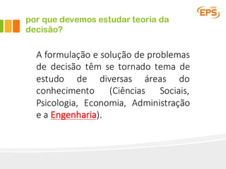 por que devemos estudar teoria da
decisão?
A formulação e solução de problemas
de decisão têm se tornado tema de
estudo de diversas áreas do
conhecimento (Ciências Sociais,
Psicologia, Economia, Administração
e a Engenharia).
 