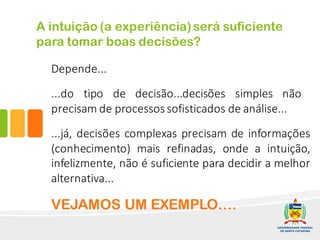 Depende...
...do tipo de decisão...decisões simples não
precisam de processossofisticados de análise...
...já, decisões complexas precisam de informações
(conhecimento) mais refinadas, onde a intuição,
infelizmente, não é suficiente para decidir a melhor
alternativa...
A intuição (a experiência)será suficiente
para tomar boas decisões?
VEJAMOS UM EXEMPLO….
 