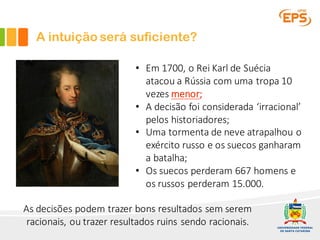 A intuição será suficiente?
As	decisões	podem	trazer	bons	resultados	sem	serem	
racionais,	ou	trazer	resultados	ruins	sendo	racionais.
• Em	1700,	o	Rei	Karl	de	Suécia	
atacou	a	Rússia	com	uma	tropa	10	
vezes	menor;
• A	decisão	foi	considerada	‘irracional’	
pelos	historiadores;
• Uma	tormenta	de	neve	atrapalhou	o	
exército	russo	e	os	suecos	ganharam	
a	batalha;
• Os	suecos	perderam	667	homens	e	
os	russos	perderam	15.000.
 