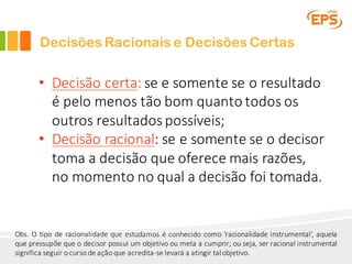 Decisões Racionais e Decisões Certas
• Decisão	certa:	se	e	somente	se	o	resultado	
é	pelo	menos	tão	bom	quanto	todos	os	
outros	resultados	possíveis;
• Decisão	racional:	se	e	somente	se	o	decisor
toma	a	decisão	que	oferece	mais	razões,	
no	momento	no	qual	a	decisão	foi	tomada.
Obs. O tipo de racionalidade que estudamos é conhecido como ‘racionalidade instrumental’, aquela
que pressupõe que o decisor possui um objetivo ou meta a cumprir; ou seja, ser racional instrumental
significa seguir o curso de ação que acredita-se levará a atingir tal objetivo.
 