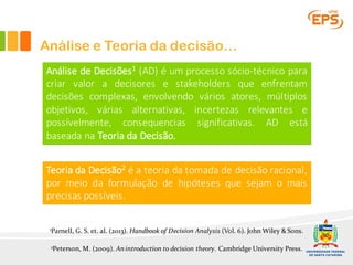 Análise e Teoria da decisão…
Análise de Decisões1 (AD) é um processo sócio-técnico para
criar valor a decisores e stakeholders que enfrentam
decisões complexas, envolvendo vários atores, múltiplos
objetivos, várias alternativas, incertezas relevantes e
possívelmente, consequencias significativas. AD está
baseada na Teoria da Decisão.
1Parnell, G. S. et. al. (2013). Handbook of Decision Analysis (Vol. 6). John Wiley & Sons.
Teoria da Decisão2 é a teoria da tomada de decisão racional,
por meio da formulação de hipóteses que sejam o mais
precisas possíveis.
2Peterson, M. (2009). An introduction to decision theory. Cambridge University Press.
 