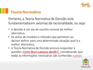 Teoria Normativa
Portanto,	a	Teoria	Normativa	de	Decisão	está	
fundamentada	em	axiomas	de	racionalidade,	ou	seja:
• A	decisão	é	um	ato	de	escolha	racional	da	melhor	
alternativa.
• Se	utiliza	de	modelos	e	métodos	que	permitam	ao	
decisor definir,	para	uma	determinada	situação	qual	é	a	
melhor	alternativa.
• A	Teoria	Normativa	de	Decisão	procura	responder	à	
questão:	Como	deve	a	pessoa	decidir?,	considerando	que	
todas	as	informações	necessárias	são	conhecidas	a	priori.
 