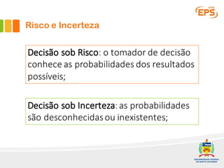 Risco e Incerteza
Decisão	sob	Risco:	o	tomador	de	decisão	
conhece	as	probabilidades	dos	resultados	
possíveis;
Decisão	sob	Incerteza:	as	probabilidades	
são	desconhecidas	ou	inexistentes;
 