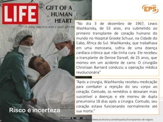“No dia 3 de dezembro de 1967, Lewis
Washkansky, de 53 anos, era submetido ao
primeiro transplante de coração humano do
mundo no Hospital Groote Schuur, na Cidade do
Cabo, África do Sul. Washkansky, que trabalhava
em uma mercearia, sofria de uma doença
cardíaca crônica que não tinha cura. Ele recebeu
o transplante de Denise Darvall, de 25 anos, que
morreu em um acidente de carro. O cirurgião
Christiaan Barnard conduziu a operação médica
revolucionária”
“Após a cirurgia, Washkansky recebeu medicação
para combater a rejeição do seu corpo ao
coração. Contudo, os remédios o deixaram mais
suscetível a doenças e ele morreu de dupla
pneumonia 18 dias após a cirurgia. Contudo, seu
coração estava funcionando normalmente até
sua morte.”
http://www.seuhistory.com/etiquetas/transplantes-de-orgaos
Risco e incerteza
 