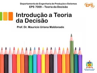 Introdução a Teoria
da Decisão
Prof. Dr. Mauricio Uriona Maldonado
EPS 7009 – Teoria da Decisão
Departamentode Engenharia de Produçãoe Sistemas
Florianópolis, 03/03/17
 