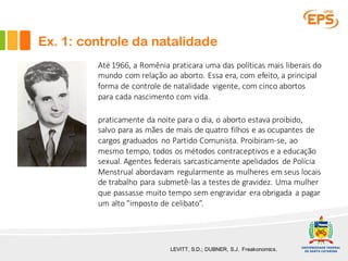 LEVITT, S.D.; DUBNER, S.J. Freakonomics.
Até 1966,	a	Romênia praticara uma das	políticas mais liberais do	
mundo com	relação ao aborto.	Essa era,	com	efeito,	a	principal	
forma	de	controle de	natalidade vigente,	com	cinco abortos
para cada nascimento com	vida.
praticamente da	noite para	o	dia,	o	aborto estava proibido,	
salvo	para	as	mães de	mais de	quatro filhos e	as	ocupantes de	
cargos	graduados no	Partido Comunista.	Proibiram-se,	ao
mesmo tempo,	todos os métodos contraceptivos e	a	educação
sexual.	Agentes federais sarcasticamente apelidados de	Polícia
Menstrual	abordavam regularmente as	mulheres em seus locais
de	trabalho para submetê-las a	testes	de	gravidez.	Uma	mulher
que passasse muito tempo	sem engravidar era	obrigada a	pagar
um	alto	"imposto de	celibato”.
Ex. 1: controle da natalidade
 
