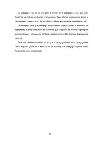 La pedagogía especial es una parte o ámbito de la pedagogía social, que hace

funciones preventivas, auxiliantes y terapéuticas. Estas últimas funciones son tantas y

tan singulares que no pueden ser atendidas por el mismo profesional (pedagogo social).

   La pedagogía social y la pedagogía especial tienen un nexo común: la atención a los

necesitados; cuando éstos lo son de tal manera que se apartan del mínimo exigible para

ser considerados personas de conducta regular/normal, están dentro de la pedagogía

especial.

   Estas dos ciencias se diferencian en que la pedagogía social es la pedagogía del

“tercer espacio” (fuera de la familia y de la escuela) y la pedagogía especial actúa

fundamentalmente en la escuela.




                                        10
 