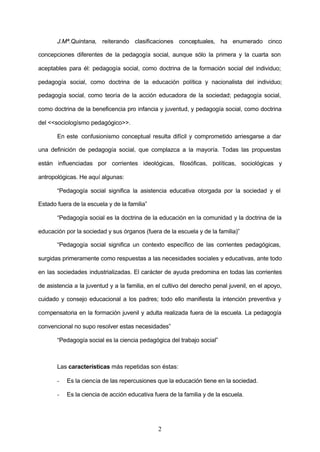 J.Mª.Quintana, reiterando clasificaciones conceptuales, ha enumerado cinco

concepciones diferentes de la pedagogía social, aunque sólo la primera y la cuarta son

aceptables para él: pedagogía social, como doctrina de la formación social del individuo;

pedagogía social, como doctrina de la educación política y nacionalista del individuo;

pedagogía social, como teoría de la acción educadora de la sociedad; pedagogía social,

como doctrina de la beneficencia pro infancia y juventud, y pedagogía social, como doctrina

del <<sociologísmo pedagógico>>.

       En este confusionismo conceptual resulta difícil y comprometido arriesgarse a dar

una definición de pedagogía social, que complazca a la mayoría. Todas las propuestas

están influenciadas por corrientes ideológicas, filosóficas, políticas, sociológicas y

antropológicas. He aquí algunas:

       “Pedagogía social significa la asistencia educativa otorgada por la sociedad y el

Estado fuera de la escuela y de la familia”

       “Pedagogía social es la doctrina de la educación en la comunidad y la doctrina de la

educación por la sociedad y sus órganos (fuera de la escuela y de la familia)”

       “Pedagogía social significa un contexto específico de las corrientes pedagógicas,

surgidas primeramente como respuestas a las necesidades sociales y educativas, ante todo

en las sociedades industrializadas. El carácter de ayuda predomina en todas las corrientes

de asistencia a la juventud y a la familia, en el cultivo del derecho penal juvenil, en el apoyo,

cuidado y consejo educacional a los padres; todo ello manifiesta la intención preventiva y

compensatoria en la formación juvenil y adulta realizada fuera de la escuela. La pedagogía

convencional no supo resolver estas necesidades”

       “Pedagogía social es la ciencia pedagógica del trabajo social”



       Las características más repetidas son éstas:

       -   Es la ciencia de las repercusiones que la educación tiene en la sociedad.

       -   Es la ciencia de acción educativa fuera de la familia y de la escuela.




                                               2
 