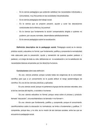 -   Es la ciencia pedagógica que pretende satisfacer las necesidades individuales y

           comunitarias, muy frecuentes en las sociedades industrializadas.

       -   Es la ciencia pedagógica del trabajo social.

       -   Es la ciencia que se propone prevenir, ayudar y curar las desviaciones

           conductuales de la infancia y la juventud.

       -   Es la ciencia que fundamenta la acción compensatoria dirigida a quienes no

           pudieron, por cauces normales, desarrollarse satisfactoriamente.

       -   Es la ciencia pedagógica sobre la socialización.



       Definición descriptiva de la pedagogía social: Pedagogía social es la ciencia

práctica social y educativa no formal, que fundamenta, justifica y comprende la normatividad

más adecuada para la prevención, ayuda y reinserción de quienes pueden padecer o

padecen, a lo largo de toda su vida, deficiencias en la socialización o en la satisfacción de

necesidades básicas amparadas por los derechos humanos.



       Conclusiones sobre esta definición:

       · Es una ciencia práctica, porque cumple todas las exigencias de la comunidad

científica para que a un conocimiento se le pueda atribuir el rango epistemológico de

científico. Es una de las ciencias prácticas y aplicadas.

       · Es una ciencia social, porque no pertenece al grupo de las ciencias naturales, sino

al de las ciencias del espíritu, o sociales o humanas.

       · Es una ciencia educativa no formal, porque versa sobre el proceso y producto

llamado “educación”, circunscribiéndose a la llamada <<no formal>>.

       · Es una ciencia que fundamenta, justifica y comprende, porque el conocimiento

científico-teórico sobre la educación no normativiza; se limita a fundamentar y justificar. Y

comprende, porque ésa, y no otra, es la misión de las ciencias sociales, entre las que se

encuentra la pedagogía social.




                                               3
 