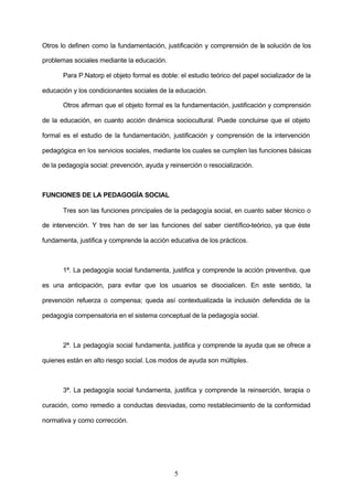 Otros lo definen como la fundamentación, justificación y comprensión de la solución de los

problemas sociales mediante la educación.

       Para P.Natorp el objeto formal es doble: el estudio teórico del papel socializador de la

educación y los condicionantes sociales de la educación.

       Otros afirman que el objeto formal es la fundamentación, justificación y comprensión

de la educación, en cuanto acción dinámica sociocultural. Puede concluirse que el objeto

formal es el estudio de la fundamentación, justificación y comprensión de la intervención

pedagógica en los servicios sociales, mediante los cuales se cumplen las funciones básicas

de la pedagogía social: prevención, ayuda y reinserción o resocialización.



FUNCIONES DE LA PEDAGOGÍA SOCIAL

       Tres son las funciones principales de la pedagogía social, en cuanto saber técnico o

de intervención. Y tres han de ser las funciones del saber científico-teórico, ya que éste

fundamenta, justifica y comprende la acción educativa de los prácticos.



       1ª. La pedagogía social fundamenta, justifica y comprende la acción preventiva, que

es una anticipación, para evitar que los usuarios se disocialicen. En este sentido, la

prevención refuerza o compensa; queda así contextualizada la inclusión defendida de la

pedagogía compensatoria en el sistema conceptual de la pedagogía social.



       2ª. La pedagogía social fundamenta, justifica y comprende la ayuda que se ofrece a

quienes están en alto riesgo social. Los modos de ayuda son múltiples.



       3ª. La pedagogía social fundamenta, justifica y comprende la reinserción, terapia o

curación, como remedio a conductas desviadas, como restablecimiento de la conformidad

normativa y como corrección.




                                              5
 