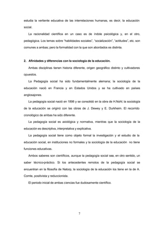 estudia la vertiente educativa de las interrelaciones humanas, es decir, la educación

social.

   La racionalidad científica en un caso es de índole psicológica y, en el otro,

pedagógica. Los temas sobre “habilidades sociales”, “socialización”, “actitudes”, etc. son

comunes a ambas; pero la formalidad con la que son abordados es distinta.



2. Afinidades y diferencias con la sociología de la educación.

   Ambas disciplinas tienen historia diferente, origen geográfico distinto y cultivadores

opuestos.

   La Pedagogía social ha sido fundamentalmente alemana; la sociología de la

educación nació en Francia y en Estados Unidos y se ha cultivado en países

anglosajones.

   La pedagogía social nació en 1898 y se consolidó en la obra de H.Nohl; la sociología

de la educación se originó con las obras de J. Dewey y E. Durkheim. El recorrido

cronológico de ambas ha sido diferente.

   La pedagogía social es axiológica y normativa, mientras que la sociología de la

educación es descriptiva, interpretativa y explicativa.

   La pedagogía social tiene como objeto formal la investigación y el estudio de la

educación social, en instituciones no formales y la sociología de la educación no tiene

funciones educativas.

   Ambos saberes son científicos, aunque la pedagogía social sea, en otro sentido, un

saber técnico-práctico. Si los antecedentes remotos de la pedagogía social se

encuentran en la filosofía de Natorp, la sociología de la educación los tiene en la de A.

Comte, positivista y reduccionista.

   El periodo inicial de ambas ciencias fue dudosamente científico.




                                            7
 