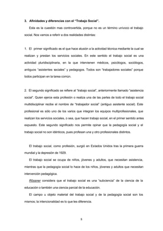 3. Afinidades y diferencias con el “Trabajo Social”.

   Esta es la cuestión mas controvertida, porque no es un término unívoco el trabajo

social. Nos vamos a referir a dos realidades distintas:



1. El primer significado es el que hace alusión a la actividad técnica mediante la cual se

realizan y prestan los servicios sociales. En este sentido el trabajo social es una

actividad pluridisciplinaria, en la que intervienen médicos, psicólogos, sociólogos,

antiguos “asistentes sociales” y pedagogos. Todos son “trabajadores sociales” porque

todos participan en la tarea común.



2. El segundo significado se refiere al “trabajo social”, anteriormente llamado “asistencia

social”. Quien ejerce esta profesión o realiza una de las partes de todo el trabajo social

multidisciplinar recibe el nombre de “trabajador social” (antiguo asistente social). Este

profesional es sólo uno de los varios que integran los equipos multiprofesionales, que

realizan los servicios sociales, o sea, que hacen trabajo social, en el primer sentido antes

expuesto. Este segundo significado nos permite opinar que la pedagogía social y el

trabajo social no son idénticos, pues profesan una y otro profesionales distintos.



   El trabajo social, como profesión, surgió en Estados Unidos tras la primera guerra

mundial y la depresión de 1929.

   El trabajo social se ocupa de niños, jóvenes y adultos, que necesitan asistencia,

mientras que la pedagogía social lo hace de los niños, jóvenes y adultos que necesitan

intervención pedagógica.

   Rössner considera que el trabajo social es una “subciencia” de la ciencia de la

educación o también una ciencia parcial de la educación.

   El campo u objeto material del trabajo social y de la pedagogía social son los

mismos; la intencionalidad es lo que les diferencia.




                                           8
 