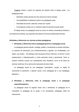Tuggener reduce a cuatro los aspectos de relación entre el trabajo social             y la

   pedagogía social:

       -   Identidad: ambas ciencias son dos caras de la misma moneda.

       -   Incompatibilidad: la asistencia social no es pedagogía social.

       -   Diversidad de acento o atención: ambos son “ayuda”.

       -   Convergencia: ambos son un “sistema unitario funcional de ayuda social”.

       El trabajo social y la pedagogía social se cursan en centros universitarios distintos y

son titulaciones distintas, que capacitan para ejercer funciones profesionales diversas.



Afinidades y diferencias con ciencias sociales pedagógicas.

   1. Afinidades y diferencias entre la pedagogía general y la pedagogía social.

       La pedagogía general estudia, investiga, justifica y fundamenta el proceso educativo,

   su producto (la educación), sus condicionamientos y agentes, sus modalidades, sus

   clases, sus medios… No distingue entre educación formal, informal y no formal; ni entre

   autoeducación y heteroeducación; ni entre educación inicial y permanente. Tiene un

   carácter científico aunque sus antecedentes sean filosóficos; como el de todas las

   ciencias modernas. Es la ciencia de la educación de toda índole.

       La pedagogía social es una pedagogía “paramétrica”, porque su objeto es

   únicamente el parámetro o aspecto social; o una “pedagogía de” o una “pedagogía

   aplicada a”.



   2. Afinidades       y   diferencias   entre       la   pedagogía   social   y   la   pedagogía

       especial/terapéutica.

       La pedagogía social ha seguido varias vías o tendencias: la pedagogía de la

   normalidad, la pedagogía de la ayuda a los necesitados, pedagogía sobre las

   instituciones…




                                                 9
 