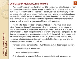 1. LA DIMENSIÓN MORAL DEL SER HUMANO                                                   9
                                  Nos encontramos, en conclusión que, a diferencia de los animales que se rigen
                              por unas pautas instintivas que no les permiten elegir su modo de actuar, el ser
                              humano, por el contrario tiene libertad de acción, esto es, puede elegir y decidir
                              por propia voluntad, cómo actuar. Esta libertad no es total, está condicionada por
                              su naturaleza genética y por el medio sociocultural, la época y el lugar en el que
                              vive. Pero aún así, le queda bastante libertad para decidir racionalmente cómo
                              actuar, lo cual, le convierte en responsable moral de sus actos.
                                  Finalmente, decía el filósofo griego Aristóteles que "la virtud moral es un
                              hábito" ¿qué quería decir?. Veamos, un hábito es un comportamiento que se
                              repite, una forma de actuar estable. Según Aristóteles, "un solo acto no hace a
                              uno virtuoso", es decir, una persona no se convierte en generosa porque un día dé
1.3 CARACTERÍSTICAS DE LA




                              limosna a un necesitado o sincera porque un día dijo la verdad. Por el contrario, la
                              virtud moral hay que conquistarla en el día a día, habituándose a actuar bien,
                              repitiendo actos generosos o sinceros y es, este hábito, lo que me convierte en
                              una persona buena, sincera, honrada, etc.
MORAL HUMANA




                                  Pero esta actitud permanente a actuar bien no es fácil de conseguir, requiere:
                                   • Conocer lo que se debe hacer.
                                   • Tener voluntad para hacerlo.
                                  A lo primero te va a ayudar la Ética, lo segundo, lo tendrás que poner tú.
 