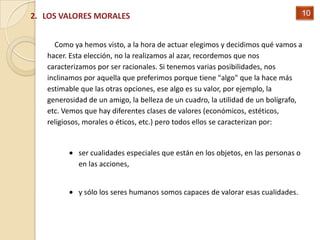2. LOS VALORES MORALES                                                              10


     Como ya hemos visto, a la hora de actuar elegimos y decidimos qué vamos a
   hacer. Esta elección, no la realizamos al azar, recordemos que nos
   caracterizamos por ser racionales. Si tenemos varias posibilidades, nos
   inclinamos por aquella que preferimos porque tiene "algo" que la hace más
   estimable que las otras opciones, ese algo es su valor, por ejemplo, la
   generosidad de un amigo, la belleza de un cuadro, la utilidad de un bolígrafo,
   etc. Vemos que hay diferentes clases de valores (económicos, estéticos,
   religiosos, morales o éticos, etc.) pero todos ellos se caracterizan por:


            ser cualidades especiales que están en los objetos, en las personas o
            en las acciones,


            y sólo los seres humanos somos capaces de valorar esas cualidades.
 