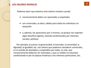2. LOS VALORES MORALES                                                            11


      Podemos decir que estamos ante valores morales cuando:

            necesariamente deben ser apreciados y respetados

            son universales, es decir, válidos para todos los individuos sin
            excepción

            y, además, los apreciamos por sí mismos, no porque nos reporten
            algún beneficio egoísta, estando condicionados por intereses
            sociales, políticos

      Por ejemplo, la justicia, la generosidad, la honradez, la sinceridad, la
   dignidad, la igualdad, etc. son valores que podemos considerar universales,
   en el sentido de deseables y respetables por todos, es más, que
   necesariamente deberían ser estimados, y que su validez no estuviese
   condicionada ni por las épocas históricas o los intereses particulares, etc.
 