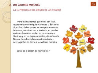 2. LOS VALORES MORALES                               12

  2.1 EL PROBLEMA DEL ORIGEN DE LOS VALORES



       Pero esto sabemos que no es tan fácil,
  recordemos en cualquier caso que la Ética nos
  dice cómo deberían ser los comportamientos
  humanos, no cómo son y, lo cierto, es que las
  acciones humanas se dan en un momento
  histórico y en un lugar concretos, de ahí que la
  Ética se haya formulado dos importantes
  interrogantes en torno a los valores morales:


      ¿Cuál es el origen de los valores?
 