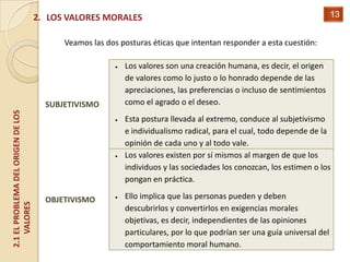2. LOS VALORES MORALES                                                              13


                                          Veamos las dos posturas éticas que intentan responder a esta cuestión:

                                                          Los valores son una creación humana, es decir, el origen
                                                          de valores como lo justo o lo honrado depende de las
                                                          apreciaciones, las preferencias o incluso de sentimientos
                                      SUBJETIVISMO        como el agrado o el deseo.
2.1 EL PROBLEMA DEL ORIGEN DE LOS




                                                          Esta postura llevada al extremo, conduce al subjetivismo
                                                          e individualismo radical, para el cual, todo depende de la
                                                          opinión de cada uno y al todo vale.
                                                          Los valores existen por sí mismos al margen de que los
                                                          individuos y las sociedades los conozcan, los estimen o los
                                                          pongan en práctica.

                                      OBJETIVISMO         Ello implica que las personas pueden y deben
    VALORES




                                                          descubrirlos y convertirlos en exigencias morales
                                                          objetivas, es decir, independientes de las opiniones
                                                          particulares, por lo que podrían ser una guía universal del
                                                          comportamiento moral humano.
 