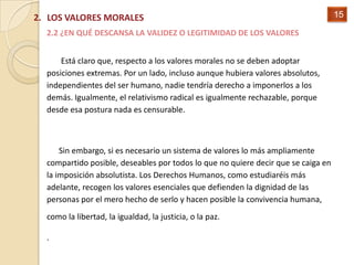 2. LOS VALORES MORALES                                                             15

  2.2 ¿EN QUÉ DESCANSA LA VALIDEZ O LEGITIMIDAD DE LOS VALORES


      Está claro que, respecto a los valores morales no se deben adoptar
  posiciones extremas. Por un lado, incluso aunque hubiera valores absolutos,
  independientes del ser humano, nadie tendría derecho a imponerlos a los
  demás. Igualmente, el relativismo radical es igualmente rechazable, porque
  desde esa postura nada es censurable.



      Sin embargo, si es necesario un sistema de valores lo más ampliamente
  compartido posible, deseables por todos lo que no quiere decir que se caiga en
  la imposición absolutista. Los Derechos Humanos, como estudiaréis más
  adelante, recogen los valores esenciales que defienden la dignidad de las
  personas por el mero hecho de serlo y hacen posible la convivencia humana,
  como la libertad, la igualdad, la justicia, o la paz.

  .
 