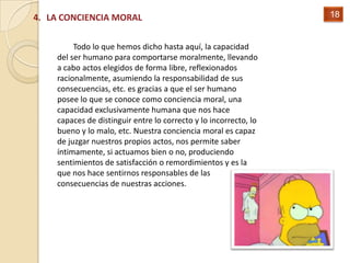 4. LA CONCIENCIA MORAL                                            18


         Todo lo que hemos dicho hasta aquí, la capacidad
    del ser humano para comportarse moralmente, llevando
    a cabo actos elegidos de forma libre, reflexionados
    racionalmente, asumiendo la responsabilidad de sus
    consecuencias, etc. es gracias a que el ser humano
    posee lo que se conoce como conciencia moral, una
    capacidad exclusivamente humana que nos hace
    capaces de distinguir entre lo correcto y lo incorrecto, lo
    bueno y lo malo, etc. Nuestra conciencia moral es capaz
    de juzgar nuestros propios actos, nos permite saber
    íntimamente, si actuamos bien o no, produciendo
    sentimientos de satisfacción o remordimientos y es la
    que nos hace sentirnos responsables de las
    consecuencias de nuestras acciones.
 