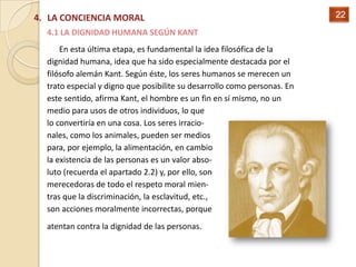 4. LA CONCIENCIA MORAL                                                    22
  4.1 LA DIGNIDAD HUMANA SEGÚN KANT
      En esta última etapa, es fundamental la idea filosófica de la
  dignidad humana, idea que ha sido especialmente destacada por el
  filósofo alemán Kant. Según éste, los seres humanos se merecen un
  trato especial y digno que posibilite su desarrollo como personas. En
  este sentido, afirma Kant, el hombre es un fin en sí mismo, no un
  medio para usos de otros individuos, lo que
  lo convertiría en una cosa. Los seres irracio-
  nales, como los animales, pueden ser medios
  para, por ejemplo, la alimentación, en cambio
  la existencia de las personas es un valor abso-
  luto (recuerda el apartado 2.2) y, por ello, son
  merecedoras de todo el respeto moral mien-
  tras que la discriminación, la esclavitud, etc.,
  son acciones moralmente incorrectas, porque
  atentan contra la dignidad de las personas.
 