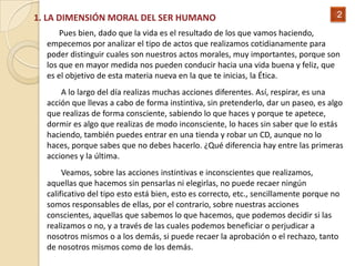 1. LA DIMENSIÓN MORAL DEL SER HUMANO                                                  2

      Pues bien, dado que la vida es el resultado de los que vamos haciendo,
  empecemos por analizar el tipo de actos que realizamos cotidianamente para
  poder distinguir cuales son nuestros actos morales, muy importantes, porque son
  los que en mayor medida nos pueden conducir hacia una vida buena y feliz, que
  es el objetivo de esta materia nueva en la que te inicias, la Ética.
      A lo largo del día realizas muchas acciones diferentes. Así, respirar, es una
  acción que llevas a cabo de forma instintiva, sin pretenderlo, dar un paseo, es algo
  que realizas de forma consciente, sabiendo lo que haces y porque te apetece,
  dormir es algo que realizas de modo inconsciente, lo haces sin saber que lo estás
  haciendo, también puedes entrar en una tienda y robar un CD, aunque no lo
  haces, porque sabes que no debes hacerlo. ¿Qué diferencia hay entre las primeras
  acciones y la última.
       Veamos, sobre las acciones instintivas e inconscientes que realizamos,
  aquellas que hacemos sin pensarlas ni elegirlas, no puede recaer ningún
  calificativo del tipo esto está bien, esto es correcto, etc., sencillamente porque no
  somos responsables de ellas, por el contrario, sobre nuestras acciones
  conscientes, aquellas que sabemos lo que hacemos, que podemos decidir si las
  realizamos o no, y a través de las cuales podemos beneficiar o perjudicar a
  nosotros mismos o a los demás, si puede recaer la aprobación o el rechazo, tanto
  de nosotros mismos como de los demás.
 