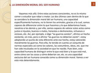 1. LA DIMENSIÓN MORAL DEL SER HUMANO                                                 3


        Vayamos más allá. Entre estas acciones conscientes, no es lo mismo
   comer o estudiar que robar o matar. Las dos últimas caen dentro de lo que
   se considera la dimensión moral del ser humano, una capacidad
   específicamente humana, no la tienen los animales, gracias a la cual, somos
   capaces de diferenciar entre lo que hacemos y lo que deberíamos hacer,
   nosotros o los demás y, por ello, somos capaces de valorar estos actos como
   justos o injustos, buenos o malos, honestos o deshonestos, virtuosos o
   viciosos, etc. Así, por ejemplo, si digo "las guerras existen", afirmo un hecho
   existente, sin más, pero si afirmo "las guerras no deberían existir", estoy
   adoptando un punto de vista diferente ante ese hecho, estoy valorando
   moralmente las guerras. Para ello, he tenido en cuenta un conjunto de
   normas especiales así como los valores, las costumbres, ideas, etc. que me
   han sido inculcadas en la sociedad en que he nacido. Pues bien, esta
   capacidad humana de distinguir entre lo que está bien y lo que está mal,
   entre cómo son las cosas y cómo deberían ser, etc. es una capacidad
   exclusiva del ser humano conocida como su dimensión moral. Vamos a ver
   esto más detenidamente.
 
