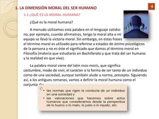 1. LA DIMENSIÓN MORAL DEL SER HUMANO                                               4

   1.1 ¿QUÉ ES LA MORAL HUMANA?
      ¿Qué es la moral humana?
        A menudo utilizamos esta palabra en el lenguaje cotidia-
   no, por ejemplo, cuando afirmamos, tengo la moral alta o mi
   equipo se llevó la victoria moral. Sin embargo, en estas frases
   el término moral es utilizado para referirse a estados de ánimo psicológicos
   de la persona y no es éste el significado que damos al término moral en
   Filosofía (materia que estudiarás en Bachillerato y que trata del ser humano
   y la realidad en que vive).
        La palabra moral viene del latín mos-moris, que significa
   costumbre, modo de vivir, el carácter o la forma de ser tanto de un individuo
   como de una sociedad, aunque también alude a norma, precepto. Siguiendo
   así, a los antiguos romanos, vamos a definir la moral humana como el
   conjunto de:
 